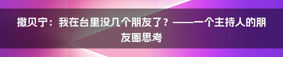 撒贝宁:我在台里没几个朋友了?——一个主持人的朋友圈思考