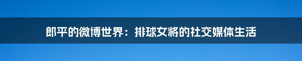 郎平的微博世界:排球女将的社交媒体生活