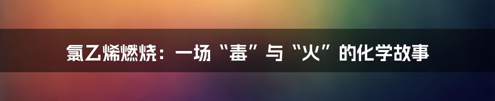 氯乙烯燃烧：一场“毒”与“火”的化学故事