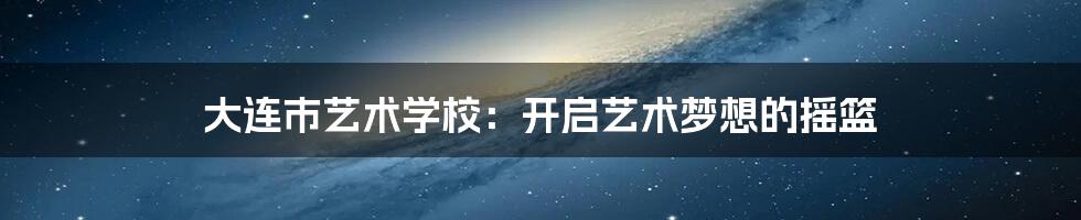 大连市艺术学校：开启艺术梦想的摇篮