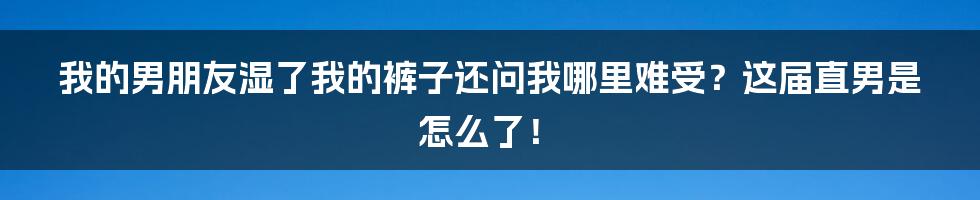 我的男朋友湿了我的裤子还问我哪里难受？这届直男是怎么了！