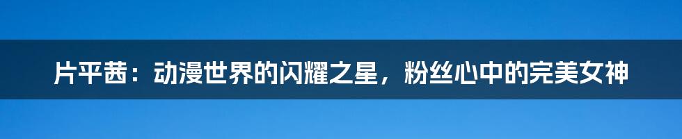 片平茜：动漫世界的闪耀之星，粉丝心中的完美女神
