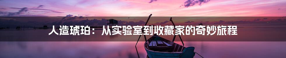 人造琥珀:从实验室到收藏家的奇妙旅程