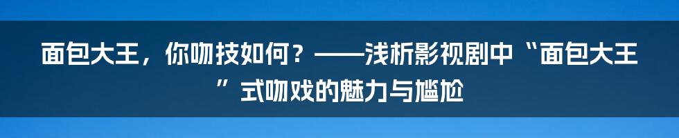 面包大王,你吻技如何?——浅析影视剧中“面包大王”式吻戏的魅力与尴尬