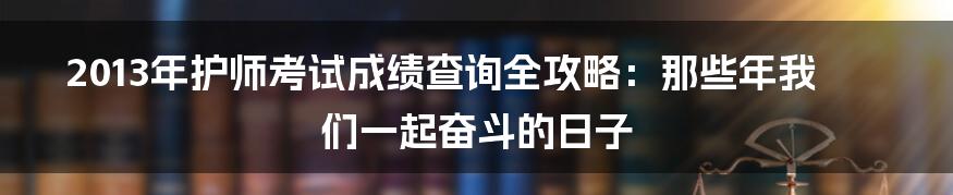 2013年护师考试成绩查询全攻略:那些年我们一起奋斗的日子