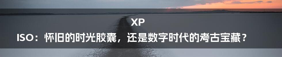 XP ISO:怀旧的时光胶囊,还是数字时代的考古宝藏?