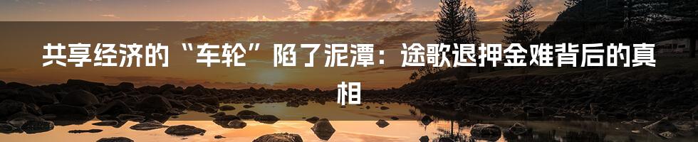 共享经济的“车轮”陷了泥潭:途歌退押金难背后的真相