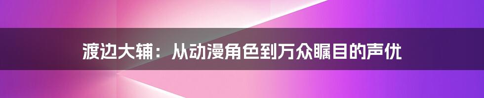 渡边大辅：从动漫角色到万众瞩目的声优