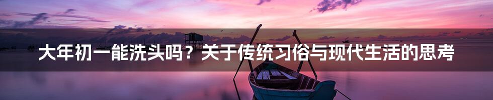 大年初一能洗头吗?关于传统习俗与现代生活的思考