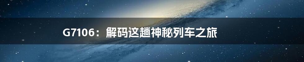 G7106：解码这趟神秘列车之旅