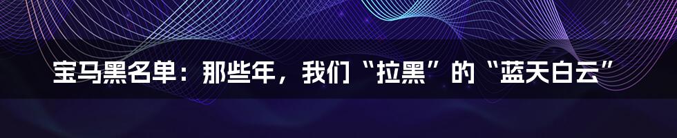 宝马黑名单:那些年,我们“拉黑”的“蓝天白云”