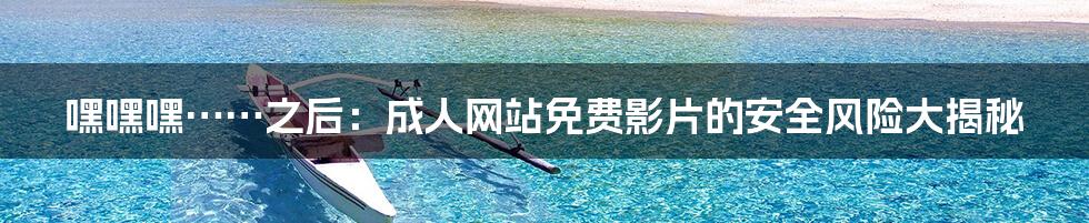 嘿嘿嘿……之后:成人网站免费影片的安全风险大揭秘