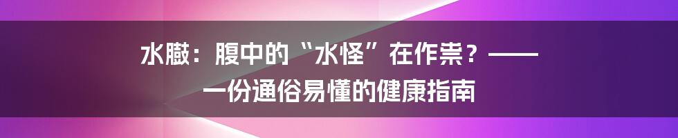 水臌:腹中的“水怪”在作祟?—— 一份通俗易懂的健康指南