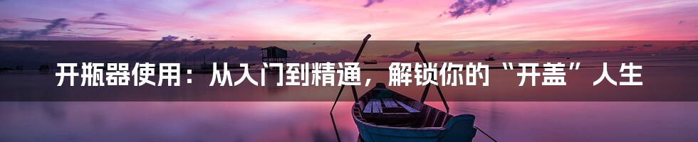 开瓶器使用:从入门到精通,解锁你的“开盖”人生