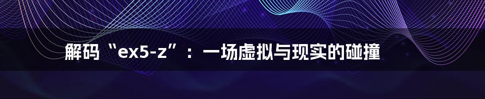 解码“ex5-z”:一场虚拟与现实的碰撞