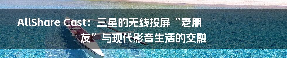 AllShare Cast:三星的无线投屏“老朋友”与现代影音生活的交融