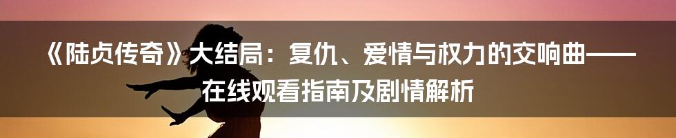 《陆贞传奇》大结局:复仇、爱情与权力的交响曲——在线观看指南及剧情解析