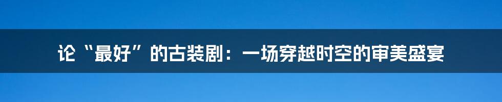 论“最好”的古装剧:一场穿越时空的审美盛宴