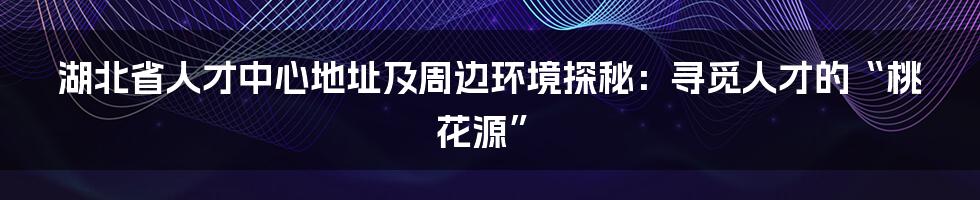 湖北省人才中心地址及周边环境探秘:寻觅人才的“桃花源”