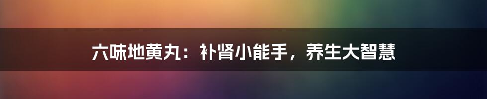 六味地黄丸:补肾小能手,养生大智慧