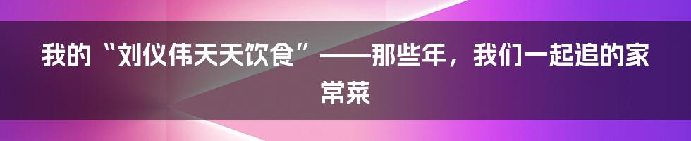我的“刘仪伟天天饮食”——那些年，我们一起追的家常菜