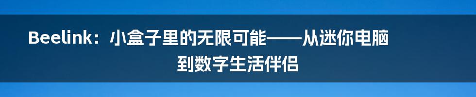 Beelink:小盒子里的无限可能——从迷你电脑到数字生活伴侣