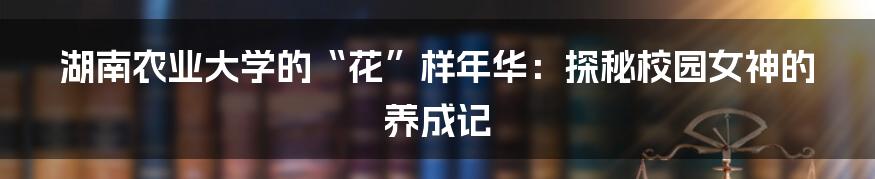湖南农业大学的“花”样年华：探秘校园女神的养成记