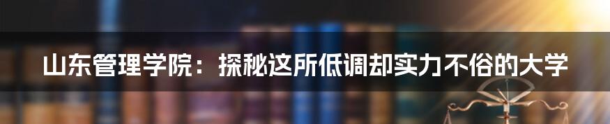 山东管理学院：探秘这所低调却实力不俗的大学