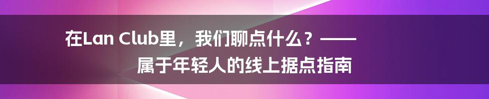 在Lan Club里,我们聊点什么?—— 属于年轻人的线上据点指南