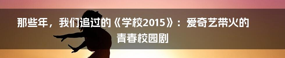 那些年，我们追过的《学校2015》：爱奇艺带火的青春校园剧