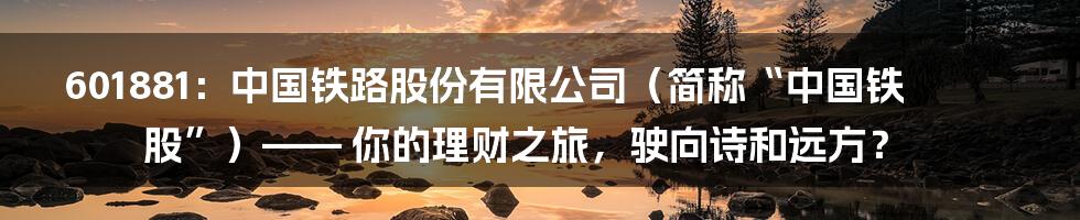 601881:中国铁路股份有限公司(简称“中国铁股”)—— 你的理财之旅,驶向诗和远方?