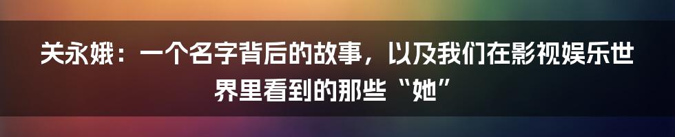 关永娥：一个名字背后的故事，以及我们在影视娱乐世界里看到的那些“她”