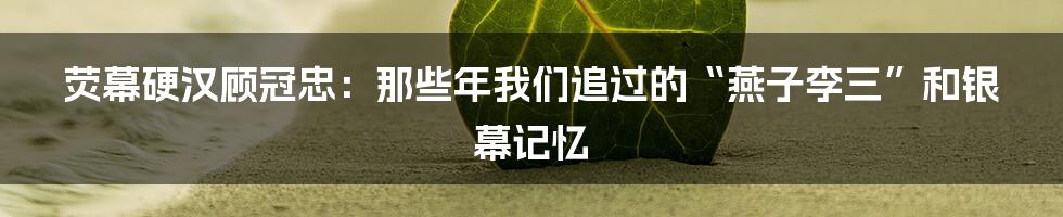 荧幕硬汉顾冠忠：那些年我们追过的“燕子李三”和银幕记忆