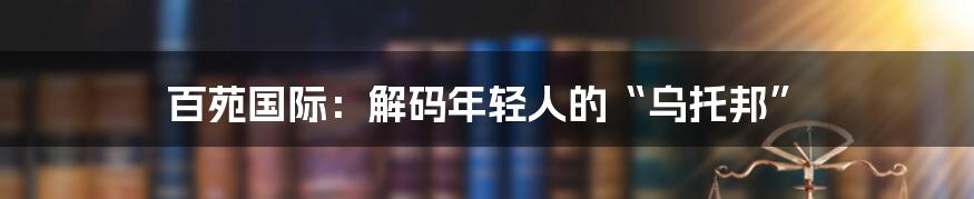 百苑国际：解码年轻人的“乌托邦”