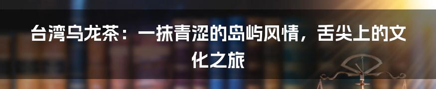 台湾乌龙茶:一抹青涩的岛屿风情,舌尖上的文化之旅