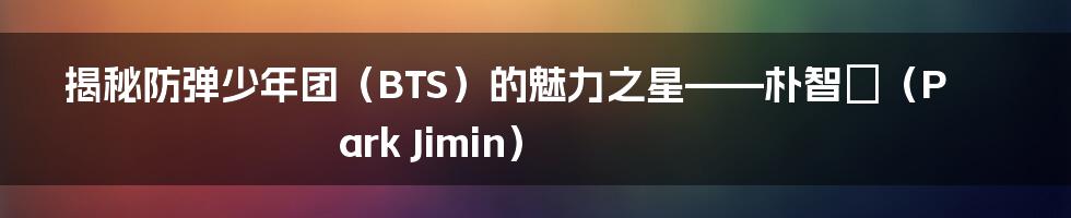 揭秘防弹少年团（BTS）的魅力之星——朴智旻（Park Jimin）