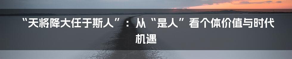 “天将降大任于斯人”:从“是人”看个体价值与时代机遇