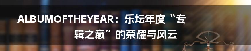 ALBUMOFTHEYEAR：乐坛年度“专辑之巅”的荣耀与风云