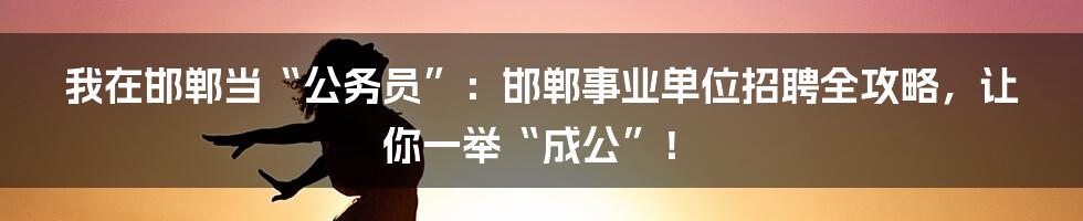 我在邯郸当“公务员”:邯郸事业单位招聘全攻略,让你一举“成公”!