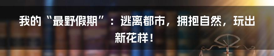 我的“最野假期”：逃离都市，拥抱自然，玩出新花样！