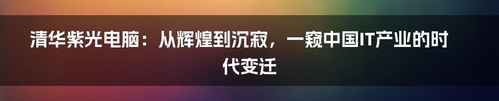 清华紫光电脑：从辉煌到沉寂，一窥中国IT产业的时代变迁