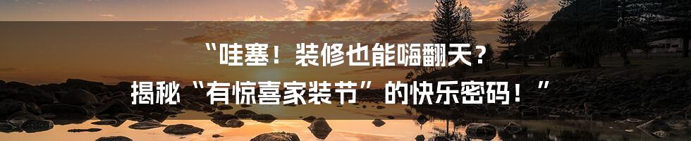 “哇塞！装修也能嗨翻天？ 揭秘“有惊喜家装节”的快乐密码！”