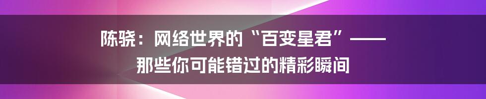 陈骁:网络世界的“百变星君”—— 那些你可能错过的精彩瞬间