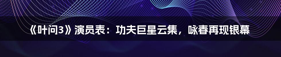《叶问3》演员表：功夫巨星云集，咏春再现银幕