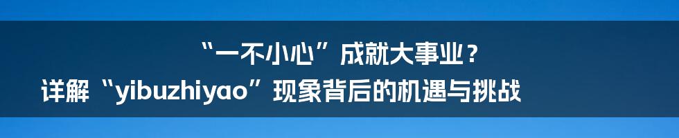 “一不小心”成就大事业？ 详解“yibuzhiyao”现象背后的机遇与挑战