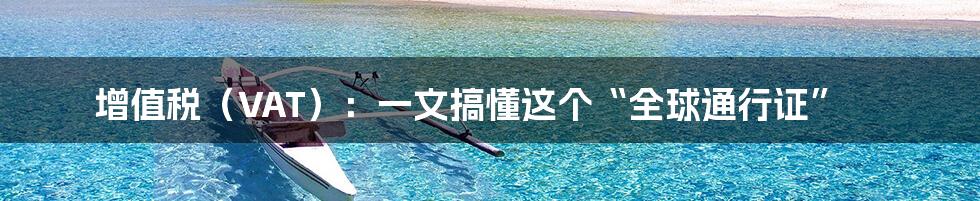 增值税(VAT):一文搞懂这个“全球通行证”