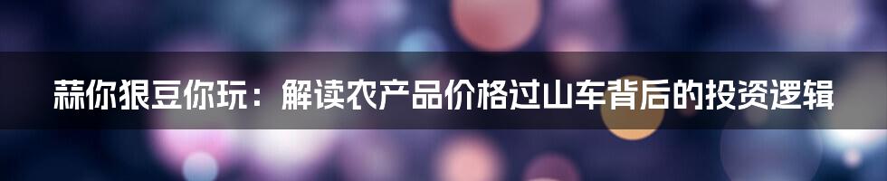 蒜你狠豆你玩:解读农产品价格过山车背后的投资逻辑