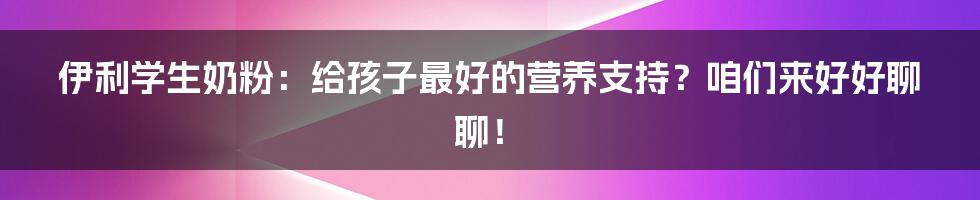 伊利学生奶粉：给孩子最好的营养支持？咱们来好好聊聊！