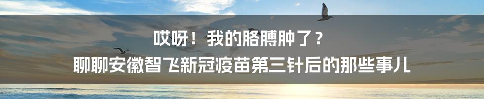 哎呀！我的胳膊肿了？ 聊聊安徽智飞新冠疫苗第三针后的那些事儿