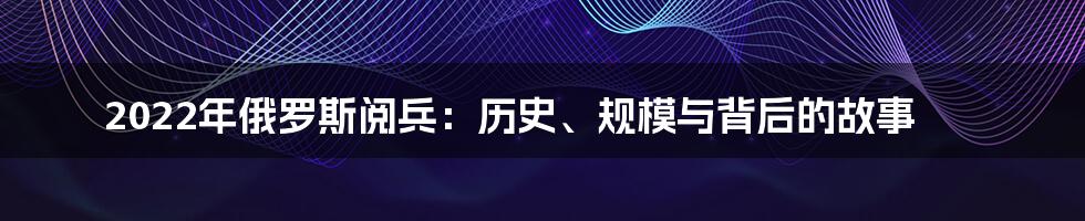 2022年俄罗斯阅兵：历史、规模与背后的故事